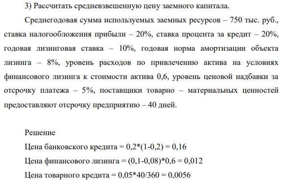 Рассчитать средневзвешенную цену заемного капитала. Среднегодовая сумма используемых заемных ресурсов – 750 тыс. руб., ставка налогообложения прибыли – 20%, ставка процента за кредит – 20%, годовая лизинговая ставка – 10%, годовая норма амортизации объекта лизинга – 8%, уровень расходов по привлечению актива на условиях финансового лизинга к стоимости актива 0,6, уровень ценовой надбавки за отсрочку платежа – 5%, поставщики товарно – материальных ценностей предоставляют отсрочку предприятию – 40 дней.