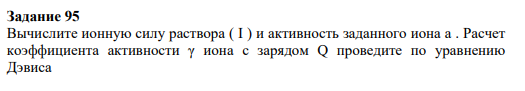 Задание 95 Вычислите ионную силу раствора ( I ) и активность заданного иона a . Расчет коэффициента активности γ иона с зарядом Q проведите по уравнению Дэвиса