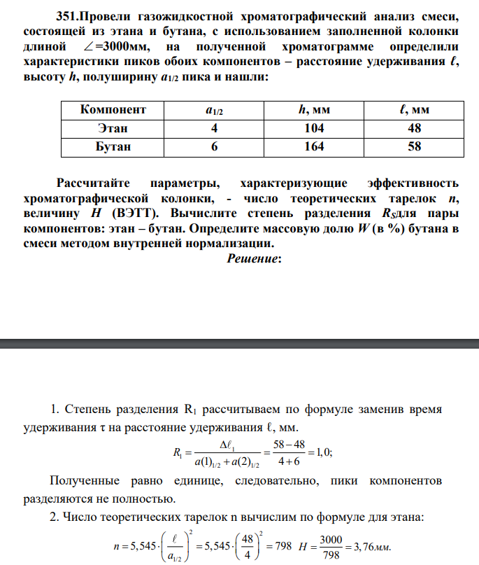 Провели газожидкостной хроматографический анализ смеси, состоящей из этана и бутана, с использованием заполненной колонки длиной =3000мм, на полученной хроматограмме определили характеристики пиков обоих компонентов – расстояние удерживания ℓ, высоту h, полуширину а1/2 пика и нашли: Компонент а1/2 h, мм ℓ, мм Этан 4 104 48 Бутан 6 164 58 Рассчитайте параметры, характеризующие эффективность хроматографической колонки, - число теоретических тарелок п, величину Н (ВЭТТ).