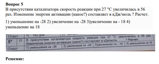 Вопрос 5 В присутствии катализатора скорость реакции при 27 "С увеличилась в 56 раз. Изменение энергии активации (какое?) составляет в кДж/моль ? Расчет. 1) уменьшение на -28 2) увеличение на -28 3)увеличение на - 18 4) уменьшение на 18