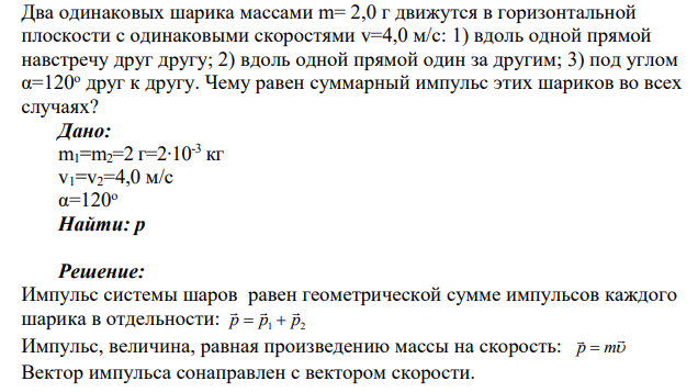 Два одинаковых шарика массами m= 2,0 г движутся в горизонтальной плоскости с одинаковыми скоростями v=4,0 м/с: 1) вдоль одной прямой навстречу друг другу; 2) вдоль одной прямой один за другим; 3) под углом α=120о друг к другу. Чему равен суммарный импульс этих шариков во всех случаях?