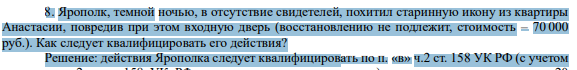 8. Ярополк, темной ночью, в отсутствие свидетелей, похитил старинную икону из квартиры Анастасии, повредив при этом входную дверь (восстановлению не подлежит, стоимость – 70 000 руб.). Как следует квалифицировать его действия?