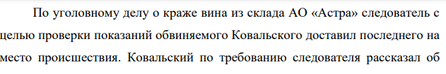 По уголовному делу о краже вина из склада АО «Астра» следователь с целью проверки показаний обвиняемого Ковальского доставил последнего на место происшествия. Ковальский по требованию следователя рассказал об обстоятельствах кражи, но показать, каким образом похищал вино, отказался, сославшись на сильное недомогание.