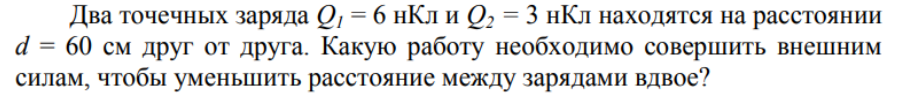 Два точечных заряда Q1 = 6 нКл и Q2 = 3 нКл находятся на расстоянии d = 60 см друг от друга. Какую работу необходимо совершить внешним силам, чтобы уменьшить расстояние между зарядами вдвое?