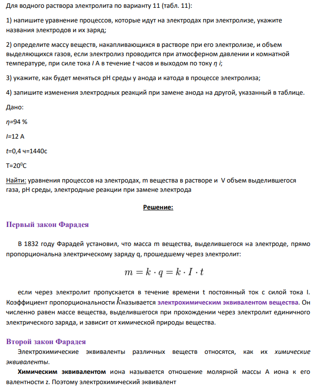 Для водного раствора электролита по варианту 11 (табл. 11): 1) напишите уравнение процессов, которые идут на электродах при электролизе, укажите названия электродов и их заряд; 2) определите массу веществ, накапливающихся в растворе при его электролизе, и объем выделяющихся газов, если электролиз проводится при атмосферном давлении и комнатной температуре, при силе тока I А в течение t часов и выходом по току η i;