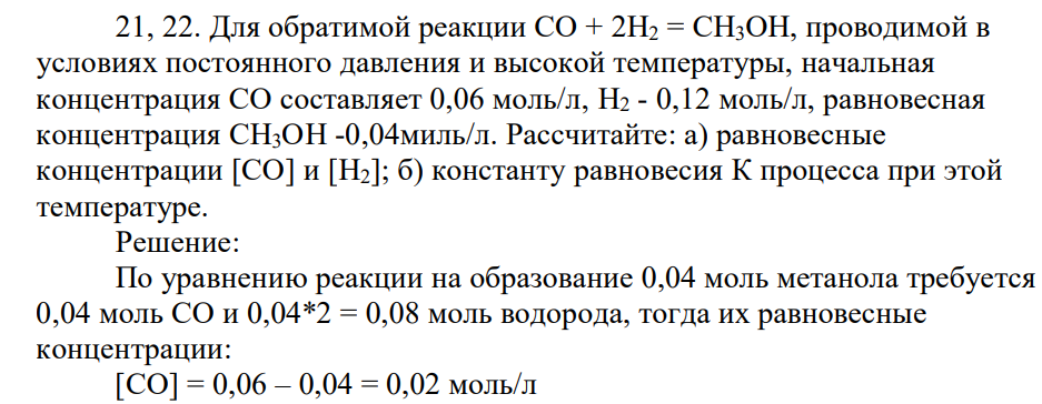 Для обратимой реакции СО + 2Н2 = СН3ОН, проводимой в условиях постоянного давления и высокой температуры, начальная концентрация СО составляет 0,06 моль/л, H2 - 0,12 моль/л, равновесная концентрация СН3ОН -0,04миль/л. Рассчитайте: а) равновесные концентрации [СО] и [Н2]; б) константу равновесия К процесса при этой температуре.