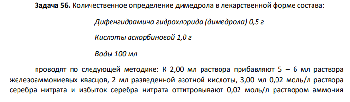 Количественное определение димедрола в лекарственной форме состава: Дифенгидрамина гидрохлорида (димедрола) 0,5 г Кислоты аскорбиновой 1,0 г Воды 100 мл проводят по следующей методике: К 2,00 мл раствора прибавляют 5 – 6 мл раствора железоаммониевых квасцов, 2 мл разведенной азотной кислоты, 3,00 мл 0,02 моль/л раствора серебра нитрата и избыток серебра нитрата оттитровывают 0,02 моль/л раствором аммония роданида до желто-розоватого окрашивания. В результате анализа было установлено, что на титрование расходуется 1,30 мл титрованного раствора. Соответствует ли содержание димедрола заявленному в прописи?