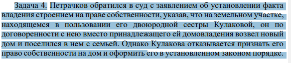Задача 4. Петрачков обратился в суд с заявлением об установлении факта владения строением на праве собственности, указав, что на земельном участке, находящемся в пользовании его двоюродной сестры Кулаковой, он по договоренности с нею вместо принадлежащего ей домовладения возвел новый дом и поселился в нем с семьей.