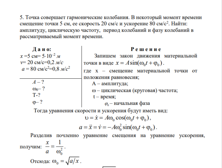 5. Точка совершает гармонические колебания. В некоторый момент времени смещение точки 5 см, ее скорость 20 см/с и ускорение 80 см/с2 . Найти: амплитуду, циклическую частоту, период колебаний и фазу колебаний в рассматриваемый момент времени. Д а н о: x =5 см= 510–2 м v= 20 см/с=0,2 м/с a = 80 см/с2=0,8 м/с