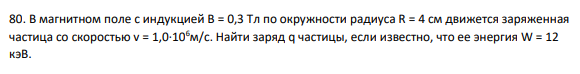 80. В магнитном поле с индукцией B = 0,3 Тл по окружности радиуса R = 4 см движется заряженная частица со скоростью v = 1,0∙106м/с. Найти заряд q частицы, если известно, что ее энергия W = 12 кэВ.
