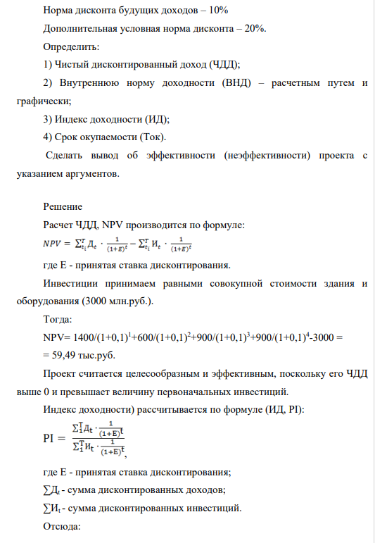 Единовременные инвестиции = 3000 Чистый доход = 3800 В т.ч. по годам: t1 = 1400 t2 = 600 t3 = 900 t4 = 900 Норма дисконта будущих доходов – 10% Дополнительная условная норма дисконта – 20%. Определить: 1) Чистый дисконтированный доход (ЧДД); 2) Внутреннюю норму доходности (ВНД) – расчетным путем и графически; 3) Индекс доходности (ИД); 4) Срок окупаемости (Ток). Сделать вывод об эффективности (неэффективности) проекта с указанием аргументов.