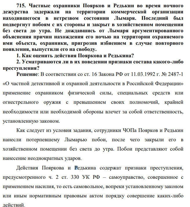 715. Частные охранники Поярков и Редькин во время ночного дежурства задержали на территории коммерческой организации находившегося в нетрезвом состоянии Лымаря. Последний был подвергнут побоям с их стороны и закрыт в хозяйственном помещении без света до утра.
