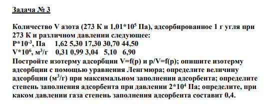 Задача № 3 Количество V азота (273 К и 1,01*105 Па), адсорбированное 1 г угля при 273 К и различном давлении следующее: P*10-3 , Па 1,62 5,30 17,30 30,70 44,50 V*106 , м 3 /г 0,31 0,99 3,04 5,10 6,90 Постройте изотерму адсорбции V=f(р) и p/V=f(р); опишите изотерму адсорбции с помощью уравнения Ленгмюра; определите величину адсорбции (м3 /г) при максимальном заполнении адсорбента; определите степень заполнения адсорбента при давлении 2*104 Па; определите, при каком давлении газа степень заполнения адсорбента составит 0,4.