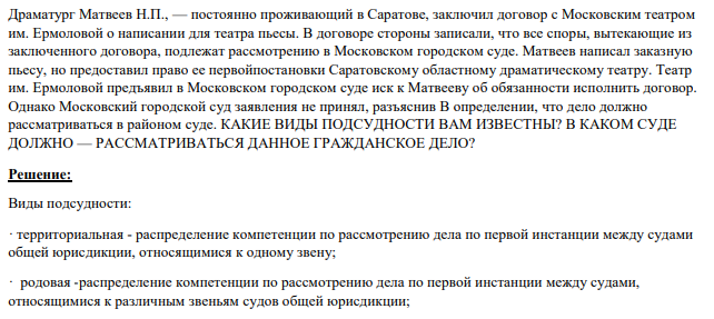 Драматург Матвеев Н.П., — постоянно проживающий в Саратове, заключил договор с Московским театром им. Ермоловой о написании для театра пьесы. В договоре стороны записали, что все споры, вытекающие из заключенного договора, подлежат рассмотрению в Московском городском суде.