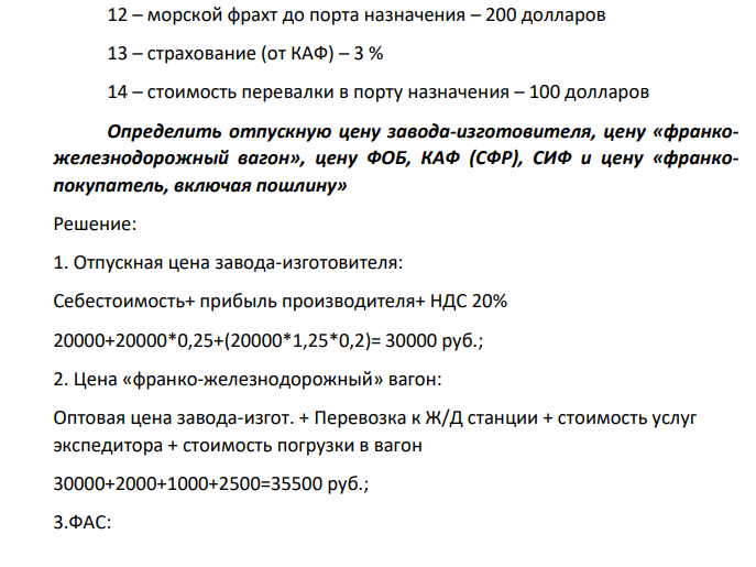 Исходные данные: 1 – себестоимость – 20 тыс. руб. 2 – прибыль – 25% к себестоимости 3 – перевозка к железнодорожной станции – 2 тыс. руб. 4 – стоимость услуг экспедитора – 1 тыс. руб. 5 – страхование при перевозке по железной дороге 2 % от отпускной цены 6 – стоимость погрузки в вагон – 2,5 тыс. руб. 7 – фрахт до порта – 3 тыс. руб. 8 – стоимость погрузочно-разгрузочных работ с доставкой товара вдоль борта судна – 1,5 тыс. руб. 9 – стоимость доставки на борт судна и складирование на судне – 2 тыс. руб. 10 – расходы на документы – 70 долларов 11 – расходы на коносамент – 80 долларов 12 – морской фрахт до порта назначения – 200 долларов 13 – страхование (от КАФ) – 3 % 14 – стоимость перевалки в порту назначения – 100 долларов