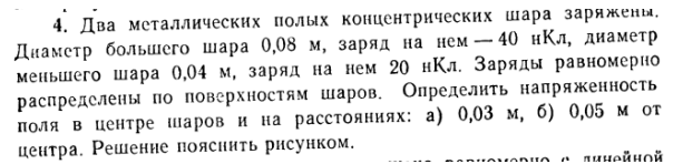 Два металлических полых концентрических шара заряжены, Диаметр большего шара 0,08 м, заряд на нем - 40 нКл, диаметр меньшего шара 0,04 м, заряд на нем 20 нҚл. Заряды равномерно распределены по поверхностям шаров. Определить напряженность поля в центре шаров и на расстояниях: а) 0,03 м, б) 0,05 м от центра. Решение пояснить рисунком.