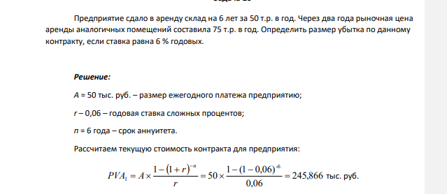 Предприятие сдало в аренду склад на 6 лет за 50 т.р. в год. Через два года рыночная цена аренды аналогичных помещений составила 75 т.р. в год. Определить размер убытка по данному контракту, если ставка равна 6 % годовых.