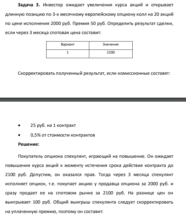 Инвестор ожидает увеличения курса акций и открывает длинную позицию по 3-х месячному европейскому опциону колл на 20 акций по цене исполнения 2000 руб. Премия 50 руб. Определить результат сделки, если через 3 месяца спотовая цена составит: Вариант Значение 1 2100