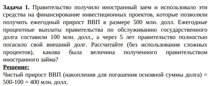 Правительство получило иностранный заем и использовало эти средства на финансирование инвестиционных проектов, которые позволяли получить ежегодный прирост ВВП в размере 500 млн. долл. Ежегодные процентные выплаты правительства по обслуживанию государственного долга составили 100 млн. долл., а через 5 лет правительство полностью погасило свой внешний долг. .