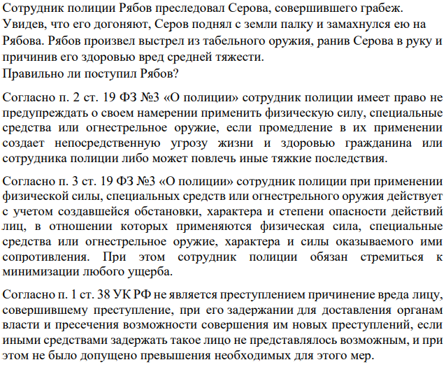 Сотрудник полиции Рябов преследовал Серова, совершившего грабеж. Увидев, что его догоняют, Серов поднял с земли палку и замахнулся ею на Рябова. Рябов произвел выстрел из табельного оружия, ранив Серова в руку и причинив его здоровью вред средней тяжести.