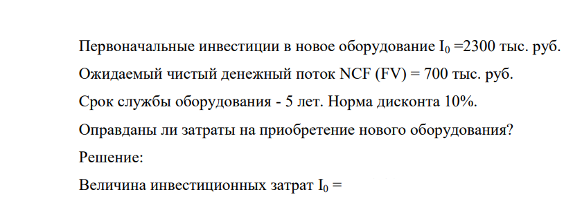 Первоначальные инвестиции в новое оборудование I0 =2300 тыс. руб. Ожидаемый чистый денежный поток NCF (FV) = 700 тыс. руб. Срок cлужбы оборудования - 5 лет. Норма дисконта 10%. Оправданы ли затраты на приобретение нового оборудования?