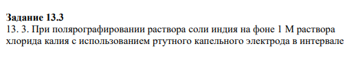 Задание 13.3 13. 3. При полярографировании раствора соли индия на фоне 1 М раствора хлорида калия с использованием ртутного капельного электрода в интервале потенциалов -0,550 до -0,675 В были получены следующие данные: предельный диффузионный ток равен 35,0 мкА, сила диффузионного тока, соответствующего потенциалам восходящей части полярограммы, составляет 2,36 мкА при E = -0,574 В и 30,2 мкА при E = -0,612