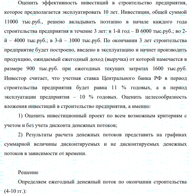 Оценить эффективность инвестиций в строительство предприятия, которое предполагается эксплуатировать 10 лет. Инвестиции, общей суммой 11000 тыс.руб., решено вкладывать поэтапно в начале каждого года строительства предприятия в течение 3 лет: в 1-й год – B 6000 тыс.руб.; во 2- й – 4000 тыс.руб.; в 3-й – 1000 тыс.руб. По окончании 3 лет строительства предприятие будет построено, введено в эксплуатацию и начнет производить продукцию, ожидаемый ежегодный доход (выручка) от которой намечается в размере 900 тыс.руб. при ежегодных текущих затратах 1600 тыс.руб.