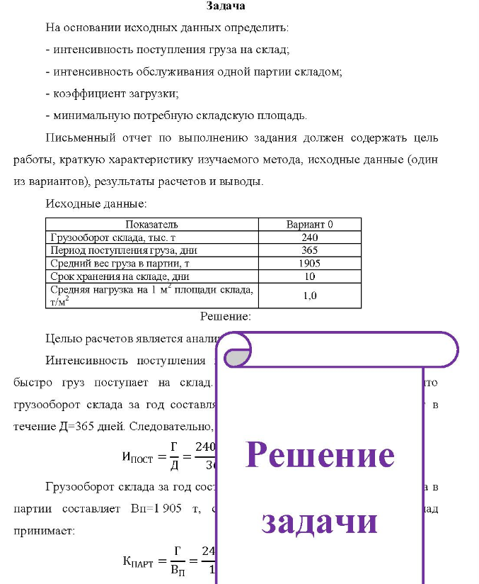 Задача На основании исходных данных определить: - интенсивность поступления груза на склад, - интенсивность обслуживания одной партии складом; - коэффициент загрузки; - минимальную потребную складскую площадь. Письменный отчет по выполнению задания должен содержать цель работы, краткую характеристику изучаемого метода, исходные данные (один из вариантов), результаты расчетов и выводы.