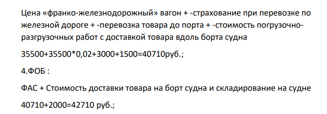 Исходные данные: 1 – себестоимость – 20 тыс. руб. 2 – прибыль – 25% к себестоимости 3 – перевозка к железнодорожной станции – 2 тыс. руб. 4 – стоимость услуг экспедитора – 1 тыс. руб. 5 – страхование при перевозке по железной дороге 2 % от отпускной цены 6 – стоимость погрузки в вагон – 2,5 тыс. руб. 7 – фрахт до порта – 3 тыс. руб. 8 – стоимость погрузочно-разгрузочных работ с доставкой товара вдоль борта судна – 1,5 тыс. руб. 9 – стоимость доставки на борт судна и складирование на судне – 2 тыс. руб. 10 – расходы на документы – 70 долларов 11 – расходы на коносамент – 80 долларов 12 – морской фрахт до порта назначения – 200 долларов 13 – страхование (от КАФ) – 3 % 14 – стоимость перевалки в порту назначения – 100 долларов