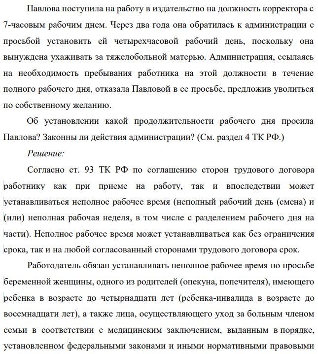 Павлова поступила на работу в издательство на должность корректора с 7-часовым рабочим днем. Через два года она обратилась к администрации с просьбой установить ей четырехчасовой рабочий день, поскольку она вынуждена ухаживать за тяжелобольной матерью. Администрация, ссылаясь на необходимость пребывания работника на этой должности в течение полного рабочего дня, отказала Павловой в ее просьбе