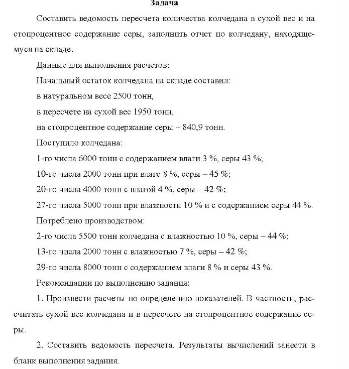 Составить ведомость пересчета количества колчедана в сухой вес и на стопроцентное содержание серы, заполнить отчет по колчедану, находяще- муся на складе. Данные для выполнения расчетов: Начальный остаток колчедана на складе составил: в натуральном весе 2500 тонн, в пересчете на сухой вес 1950 тонн, на стопроцентное содержание серы - 840,9 тонн.