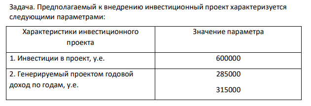 Предполагаемый к внедрению инвестиционный проект характеризуется следующими параметрами: Характеристики инвестиционного проекта Значение параметра 1. Инвестиции в проект, у.е. 600000 2. Генерируемый проектом годовой доход по годам, у.е. 285000 315000