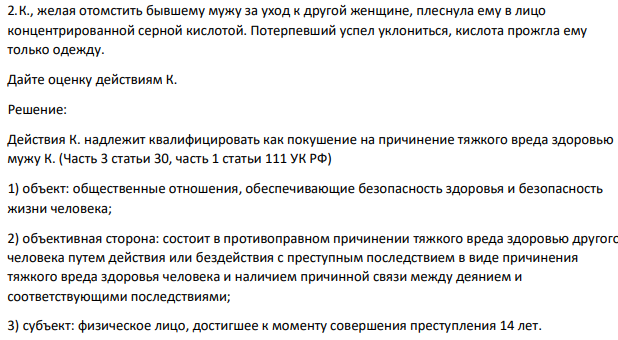 К., желая отомстить бывшему мужу за уход к другой женщине, плеснула ему в лицо концентрированной серной кислотой. Потерпевший успел уклониться, кислота прожгла ему только одежду.