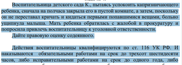 Воспитательница детского сада К., пытаясь успокоить капризничающего ребенка, сначала на полчаса закрыла его в пустой комнате, а затем, поскольку он не переставал кричать и кидаться первыми попавшимися вещами, больно ущипнула малыша. Мать ребенка обратилась с жалобой в прокуратуру и попросила привлечь воспитательницу к уголовной ответственности.