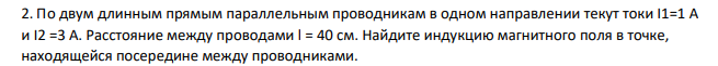 По двум длинным прямым параллельным проводникам в одном направлении текут токи I1=1 A и I2 =3 A. Расстояние между проводами l = 40 см. Найдите индукцию магнитного поля в точке, находящейся посередине между проводниками.