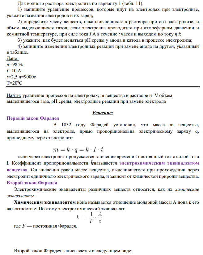 Для водного раствора электролита по варианту 1 (табл. 11): 1) напишите уравнение процессов, которые идут на электродах при электролизе, укажите названия электродов и их заряд; 2) определите массу веществ, накапливающихся в растворе при его электролизе, и объем выделяющихся газов, если электролиз проводится при атмосферном давлении и комнатной температуре, при силе тока I А в течение t часов и выходом по току η i;