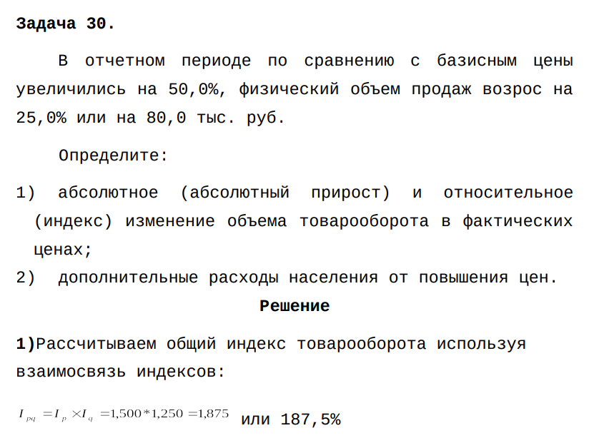В отчетном периоде по сравнению с базисным цены увеличились на 50,0%, физический объем продаж возрос на 25,0% или на 80,0 тыс. руб. Определите: 1) абсолютное (абсолютный прирост) и относительное (индекс) изменение объема товарооборота в фактических ценах; 2) дополнительные расходы населения от повышения цен.