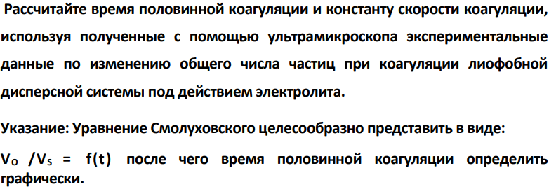 Рассчитайте время половинной коагуляции и константу скорости коагуляции, используя полученные с помощью ультрамикроскопа экспериментальные данные по изменению общего числа частиц при коагуляции лиофобной дисперсной системы под действием электролита. Указание: Уравнение Смолуховского целесообразно представить в виде: VO /VS = f(t) после чего время половинной коагуляции определить графически.