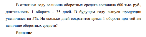 В отчетном году величина оборотных средств составила 600 тыс. руб., длительность 1 оборота – 35 дней. В будущем году выпуск продукции увеличился на 5%. На сколько дней сократится время 1 оборота при той же величине оборотных средств?