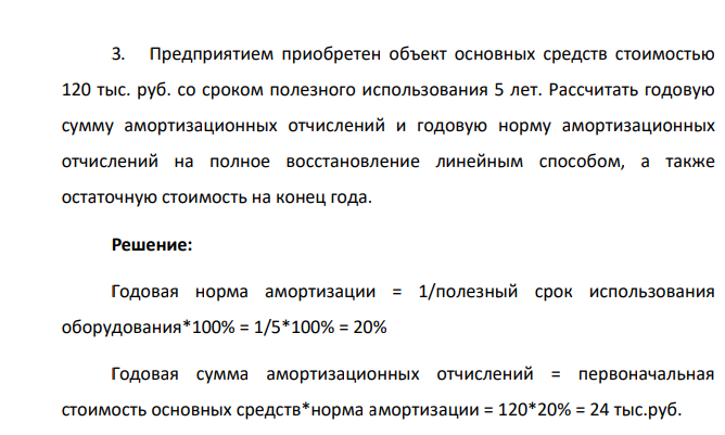 Предприятием приобретен объект основных средств стоимостью 120 тыс. руб. со сроком полезного использования 5 лет. Рассчитать годовую сумму амортизационных отчислений и годовую норму амортизационных отчислений на полное восстановление линейным способом, а также остаточную стоимость на конец года.