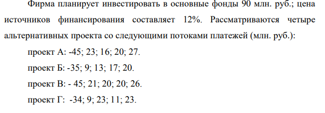 Фирма планирует инвестировать в основные фонды 90 млн. руб.; цена источников финансирования составляет 12%. Рассматриваются четыре альтернативных проекта со следующими потоками платежей (млн. руб.): проект А: -45; 23; 16; 20; 27. проект Б: -35; 9; 13; 17; 20. проект В: - 45; 21; 20; 20; 26. проект Г: -34; 9; 23; 11; 23. Необходимо составить план оптимального размещения инвестиций, учитывая, что к реализации могут быть приняты проекты только в полном объеме.