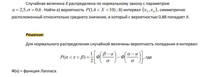 Случайная величина Х распределена по нормальному закону с параметром a 2,5, 0,6 . Найти а) вероятность Р(1,4 X 10) ; б) интервал 3 4 x , x , симметрично расположенный относительно среднего значения, в который с вероятностью 0,88 попадает Х.