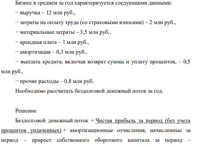 Бизнес в среднем за год характеризуется следующими данными: − выручка – 12 млн руб., − затраты на оплату труда (со страховыми взносами) – 2 млн руб., − материальные затраты – 3,5 млн руб., − арендная плата – 1 млн руб., − амортизация – 0,3 млн руб., − выплата кредита, включая возврат суммы и уплату процентов, – 0,5 млн руб., − прочие расходы – 0,8 млн руб. Необходимо рассчитать бездолговой денежный поток за год.