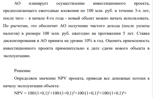 АО планирует осуществление инвестиционного проекта, предполагающего ежегодные вложения по 100 млн. руб. в течение 3-х лет, после чего – в начале 4-го года - новый объект можно начать использовать. По расчетам, это обеспечит АО получение чистого дохода (после уплаты налогов) в размере 100 млн. руб. ежегодно на протяжении 5 лет. Ставка дисконтирования в АО принята на уровне 10% в год.