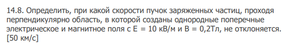 Определить, при какой скорости пучок заряженных частиц, проходя перпендикулярно область, в которой созданы однородные поперечные электрическое и магнитное поля с E = 10 кВ/м и В = 0,2Тл, не отклоняется. [50 км/с]