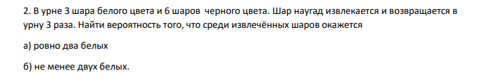 В урне 3 шара белого цвета и 6 шаров черного цвета. Шар наугад извлекается и возвращается в урну 3 раза. Найти вероятность того, что среди извлечённых шаров окажется а) ровно два белых б) не менее двух белых