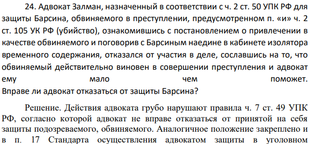 Адвокат Залман, назначенный в соответствии с ч. 2 ст. 50 УПК РФ для защиты Барсина, обвиняемого в преступлении, предусмотренном п. «и» ч. 2 ст. 105 УК РФ (убийство), ознакомившись с постановлением о привлечении в качестве обвиняемого и поговорив с Барсиным наедине в кабинете изолятора временного содержания, отказался от участия в деле, сославшись на то, что обвиняемый действительно виновен в совершении преступления и адвокат ему мало чем поможет.