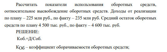 Рассчитать показатели использования оборотных средств, оотносительное высвобождение оборотных средств. Доходы от реализации по плану – 225 млн руб., по факту – 235 млн руб. Средний остаток оборотных средств по плану 4 500 тыс. руб., по факту – 4 600 тыс. руб.