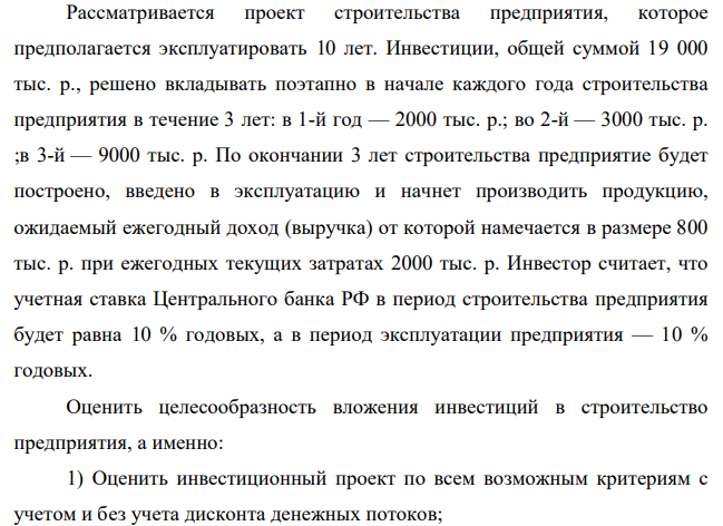 Рассматривается проект строительства предприятия, которое предполагается эксплуатировать 10 лет. Инвестиции, общей суммой 19 000 тыс. р., решено вкладывать поэтапно в начале каждого года строительства предприятия в течение 3 лет: в 1-й год — 2000 тыс. р.; во 2-й — 3000 тыс. р. ;в 3-й — 9000 тыс. р. По окончании 3 лет строительства предприятие будет построено, введено в эксплуатацию и начнет производить продукцию, ожидаемый ежегодный доход (выручка) от которой намечается в размере 800 тыс. р. при ежегодных текущих затратах 2000 тыс. р.