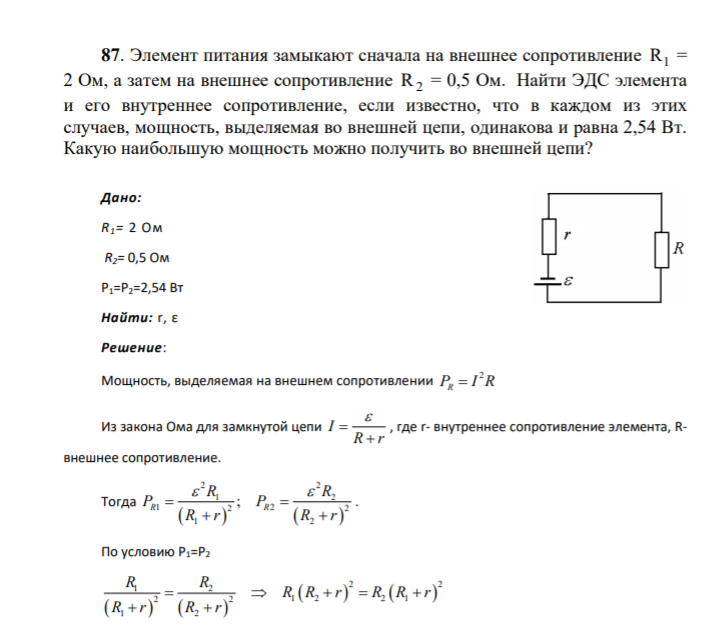 87. Элемент питания замыкают сначала на внешнее сопротивление R1 = 2 Ом, а затем на внешнее сопротивление R2 = 0,5 Ом. Найти ЭДС элемента и его внутреннее сопротивление, если известно, что в каждом из этих случаев, мощность, выделяемая во внешней цепи, одинакова и равна 2,54 Вт. Какую наибольшую мощность можно получить во внешней цепи? Дано: R1= 2 Ом R2= 0,5 Ом Р1=Р2=2,54 Вт Найти: r, ε
